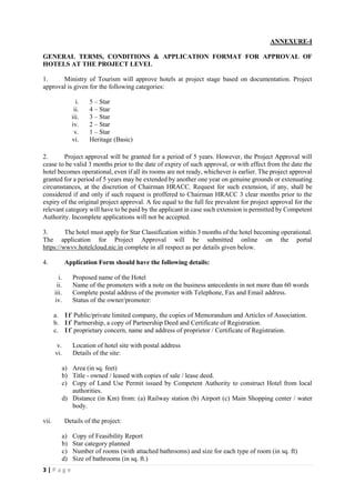 3 | P a g e
ANNEXURE-I
GENERAL TERMS, CONDITIONS & APPLICATION FORMAT FOR APPROVAL OF
HOTELS AT THE PROJECT LEVEL
1. Ministry of Tourism will approve hotels at project stage based on documentation. Project
approval is given for the following categories:
i. 5 – Star
ii. 4 – Star
iii. 3 – Star
iv. 2 – Star
v. 1 – Star
vi. Heritage (Basic)
2. Project approval will be granted for a period of 5 years. However, the Project Approval will
cease to be valid 3 months prior to the date of expiry of such approval, or with effect from the date the
hotel becomes operational, even if all its rooms are not ready, whichever is earlier. The project approval
granted for a period of 5 years may be extended by another one year on genuine grounds or extenuating
circumstances, at the discretion of Chairman HRACC. Request for such extension, if any, shall be
considered if and only if such request is proffered to Chairman HRACC 3 clear months prior to the
expiry of the original project approval. A fee equal to the full fee prevalent for project approval for the
relevant category will have to be paid by the applicant in case such extension is permitted by Competent
Authority. Incomplete applications will not be accepted.
3. The hotel must apply for Star Classification within 3 months of the hotel becoming operational.
The application for Project Approval will be submitted online on the portal
https://wwvv.hotelcloud.nic.in complete in all respect as per details given below.
4. Application Form should have the following details:
i. Proposed name of the Hotel
ii. Name of the promoters with a note on the business antecedents in not more than 60 words
iii. Complete postal address of the promoter with Telephone, Fax and Email address.
iv. Status of the owner/promoter:
a. If Public/private limited company, the copies of Memorandum and Articles of Association.
b. If Partnership, a copy of Partnership Deed and Certificate of Registration.
c. If proprietary concern, name and address of proprietor / Certificate of Registration.
v. Location of hotel site with postal address
vi. Details of the site:
a) Area (in sq. feet)
b) Title - owned / leased with copies of sale / lease deed.
c) Copy of Land Use Permit issued by Competent Authority to construct Hotel from local
authorities.
d) Distance (in Km) from: (a) Railway station (b) Airport (c) Main Shopping center / water
body.
vii. Details of the project:
a) Copy of Feasibility Report
b) Star category planned
c) Number of rooms (with attached bathrooms) and size for each type of room (in sq. ft)
d) Size of bathrooms (in sq. ft.)
 