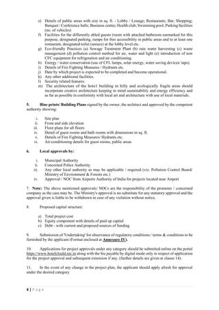 4 | P a g e
e) Details of public areas with size in sq. ft. - Lobby / Lounge; Restaurants; Bar; Shopping;
Banquet / Conference halls; Business centre; Health club; Swimming pool; Parking facilities
(no. of vehicles)
f) Facilities for the differently abled guests (room with attached bathroom earmarked for this
purpose, designated parking, ramps for free accessibility in public areas and to at least one
restaurant, designated toilet (unisex) at the lobby level etc.
g) Eco-friendly Practices (a) Sewage Treatment Plant (b) rain water harvesting (c) waste
management (d) pollution control method for air, water and light (e) introduction of non
CFC equipment for refrigeration and air conditioning.
h) Energy / water conservation (use of CFL lamps, solar energy, water saving devices/ taps).
i) Details of Fire Fighting Measures / Hydrants etc.
j) Date by which project is expected to be completed and become operational.
k) Any other additional facilities.
l) Security related features.
m) The architecture of the hote1 building in hilly and ecologically fragile areas should
incorporate creative architecture keeping in mind sustainability and energy efficiency and
as far as possible in conformity with local art and architecture with use of local materials.
5. Blue prints/ Building Plans signed by the owner, the architect and approved by the competent
authority showing:
i. Site plan
ii. Front and side elevation
iii. Floor plans for all floors
iv. Detail of guest rooms and bath rooms with dimensions in sq. ft.
v. Details of Fire Fighting Measures/ Hydrants etc.
vi. Air-conditioning details for guest rooms, public areas
6. Local approvals by:
i. Municipal Authority
ii. Concerned Police Authority
iii. Any other local authority as may be applicable / required (viz. Pollution Control Board/
Ministry of Environment & Forests etc.)
iv. Approval / NOC from Airports Authority of India for projects located near Airport
7. Note: The above mentioned approvals/ NOCs are the responsibility of the promoter / concerned
company as the case may be. The Ministry's approval is no substitute for any statutory approval and the
approval given is liable to be withdrawn in case of any violation without notice.
8. Proposed capital structure:
a) Total project cost
b) Equity component with details of paid up capital
c) Debt - with current and proposed sources of funding
9. Submission of 'Undertaking' for observance of regulatory conditions / terms & conditions to be
furnished by the applicant (Format enclosed at Annexure IV).
10. Applications for project approvals under any category should be submitted online on the portal
https://www.hotelclould.nic.in along with the fee payable by digital mode only in respect of application
for the project approval and subsequent extension if any. (further details are given at clause 14).
11. In the event of any change in the project plan, the applicant should apply afresh for approval
under the desired category
 