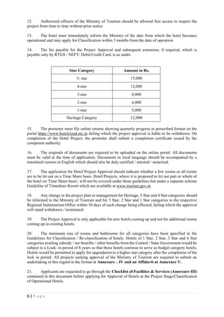5 | P a g e
12. Authorized officers of the Ministry of Tourism should be allowed free access to inspect the
project from time to time without prior notice
13. The hotel must immediately inform the Ministry of the date from which the hotel becomes
operational and may apply for Classification within 3 months from the date of operation
14. The fee payable for the Project Approval and subsequent extension, if required, which is
payable only by RTGS / NEFT/ Debit/Credit Card, is as under.
Star Category Amount in Rs.
5- star 15,000
4-star 12,000
3-star 8,000
2-star 6,000
1-star 5,000
Heritage Category 12,000
15. The promoter must file online returns showing quarterly progress in prescribed format on the
portal https://www.hotelcloud.nic.in failing which the project approval is liable to be withdrawn. On
completion of the Hotel Project, the promoter shall submit a completion certificate issued by the
competent authority.
16. The originals of documents are required to be uploaded on the online portal. All documents
must be valid at the time of application. Documents in local language should be accompanied by a
translated version in English which should also be duly certified / attested / notarized.
17. The application for Hotel Project Approval should indicate whether a few rooms or all rooms
are to be let out on a Time Share basis. Hotel Projects, where it is proposed to let out part or whole of
the hotel on 'Time Share basis', will not be covered under these guidelines but under a separate scheme
Guideline of Timeshare Resort which are available at www.tourism.gov.in
18. Any change in the project plan or management for Heritage, 5 Star and 4 Star categories should
be informed to the Ministry of Tourism and for 3 Star, 2 Star and 1 Star categories to the respective
Regional Indiatourism Office within 30 days of such change being effected, failing which the approval
will stand withdrawn / terminated.
19. The Project Approval is only applicable for new hotels coming up and not for additional rooms
coming up in existing hotels.
20. The minimum size of rooms and bathrooms for all categories have been specified in the
Guidelines for Classification / Re-classification of hotels. Hotels of 1 Star, 2 Star, 3 Star and 4 Star
categories availing subsidy / tax benefits / other benefits from the Central / State Government would be
subject to a Lock- in period of 8 years so that these hotels continue to serve as budget category hotels.
Hotels would be permitted to apply for upgradation to a higher star category after the completion of the
lock in period. All projects seeking approval of the Ministry of Tourism are required to submit an
undertaking in this regard in the format at Annexure – IV and an Affidavit at Annexure V.
21. Applicants are requested to go through the Checklist of Facilities & Services (Annexure-III)
contained in this document before applying for Approval of Hotels at the Project Stage/Classification
of Operational Hotels.
 