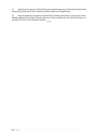 6 | P a g e
22. Application for approval of Hotel Project forwarded through post or delivered by hand will be
summarily rejected and no action whatsoever shall be taken on such applications.
23. Only one application for approval of Hotel Project shall be permissible at a given point of time.
Multiple applications for approval made under one or more categories for the same hotel project at a
given point of time will be summarily rejected.
*****
 
