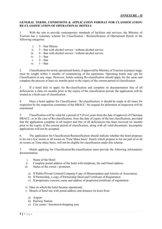7 | P a g e
ANNEXURE – II
GENERAL TERMS, CONDITIONS & APPLICATION FORMAT FOR CLASSIFICATION/
RE-CLASSIFICATION OF OPERATIONAL HOTELS
1. With the aim to provide contemporary standards of facilities and services, the Ministry of
Tourism has a voluntary scheme for Classification / Reclassification of Operational Hotels in the
following categories:
i. 5 – Star Deluxe
ii. 5 – Star with alcohol service / without alcohol service
iii. 4 – Star with alcohol service / without alcohol service
iv. 3 – Star
v. 2 – Star
vi. 1 – Star
2. Classification for newly operational hotels, if approved by Ministry of Tourism at project stage,
must be sought within 3 months of commencing of the operations. Operating hotels may opt for
Classification at any stage. However, hotels seeking Re-classification should apply for the same and
complete the process at least six months prior to the expiry of the current period of classification
3. If a hotel fails to apply for Re-classification and complete its documentation free of all
deficiencies a clear six months prior to the expiry of the classification period, the application will be
treated as a fresh case of classification
4. Once a hotel applies for Classification / Re-classification, it should be ready at all times for
inspection by the inspection committee of the HRACC. No request for deferment of inspection will be
entertained
5. Classification will be valid for a period of 5 (Five) years from the date of approval of Chairman
HRACC, or in the case of Re-classification, from the date of expiry of the last classification, provided
that the application complete in all respect and free of all deficiencies has been received six months
prior to the expiry of the current period of classification, along with all valid documents. Incomplete
applications will not be accepted.
6. The application for Classification/Reclassification should indicate whether the hotel proposes
to let out a few rooms or all rooms on 'Time Share basis'. Hotels which propose to let out part of or all
its rooms on Time-share basis, will not be eligible for classification under this scheme.
7. Hotels applying for Classification/Re-classification must provide the following information/
documentation.
i. Name of the Hotel
ii. Complete postal address of the hotel with telephone, fax and Email address
iii. Status of the owner / promoter;
a) If Public/Private Limited Company Copy of Memorandum and Articles of Association
b) If Partnership, a copy of Partnership Deed and Certificate of Registration
c) If proprietary concern, name and address of proprietor/certificate of registration
iv. Date on which the hotel became operational
v. Details of hotel site with postal address and distance (in kms) from
a) Airport
b) Railway Station
c) City centre / downtown/shopping area
 