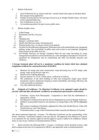 8 | P a g e
8. Details of the hotel:
i. Area of Hotel site (in sq. metres) with title - owned/ leased with copies of sale/lease deed.
ii. Star category being applied for
iii. Number of rooms and size for each type of room in sq. ft. (Single/ Double/ Suites - all rooms
to have attached bathrooms.
iv. Size of bathrooms (in sq. ft.).
v. Air-conditioning details for guest rooms, public areas.
9. Details of public areas:
i. Lobby/lounge
ii. Restaurants with No. of covers
iii. Bar
iv. Shopping area
v. Banquet / conference halls
vi. Health club/ Business centre /Swimming pool
vii. Parking facilities (no. of vehicles which can be parked).
viii. Facilities for the differently abled guests: Dedicated room with attached bath room, designated
parking, ramps, free accessibility in public areas and at least to one restaurant, designated
toilet (unisex) at the lobby level etc.
ix. Eco-friendly Practices (a) Sewage Treatment Plant (b) rain water harvesting (c) waste
management (d) pollution control method for air, water and light (e) Introduction of non CFC
equipment for refrigeration and air conditioning and other Eco-friendly measures and
initiatives.
A Sewage treatment plant will not be a mandatory condition for hotels which have obtained
completion certificate for construction before 01.04.2012.
x. Measures for energy and water conservation, water harvesting (use of CFL lamps, solar
energy, water saving devices/ taps etc.).
xi. Details of Fire Fighting Measures.
xii. Security features viz. CCIV, X-Ray check, verification of staff etc.
xiii. The architecture of the hotel building in hilly and ecologically fragile areas should
incorporate creative architecture keeping in mind sustainability and energy efficiency and
as far as possible in conformity.
xiv. Any other additional facilities
10. Originals of Certificates / No Objection Certificates to be uploaded (copies should be
current/ valid and duly self-attested / certified by an authorized representative of the hotel):
i. Certificate / license from Municipality / Corporation to show that the establishment is
registered as a Hotel
ii. No Objection Certificate from the Fire Service Department (Local Fire Brigade Authority).
iii. Affidavit on prescribed format for all clearances on Stamp Paper of Rs.100.00 (Annexure
VI)
iv. Bar License is mandatory if the hotel is applying for 4 Star with Alcohol Service, 5 Star with
Alcohol Service, and 5 Star Deluxe.
v. If classified earlier, a copy of the Classification Order issued by the Ministry of Tourism
The above-mentioned approvals / Licenses / No Objection Certificates are the responsibility of the
Owner / Promoter / concerned Company as the case may be. The approval of the Ministry of Tourism
is no substitute for any statutory approval and the approva1 given is liable to be withdrawn without
notice in case of any violations or misrepresentation of facts.
11. Hotel will show the following NOCs / Licenses / Certificates which should be current, valid
and in original at the time of its inspection by HRACC and upload the same on hotelcloud portal:
 