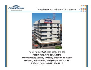 Hotel Howard Johnson Villahermos




        Hotel Howard Johnson Villahermosa
            Aldama No. 404, Col. Centro
Villahermosa, Centro, Tabasco, México C.P. 86000
  Tel: (993) 314 - 46 -45, Fax: (993) 314 - 20 - 88
          Lada sin Costo: 01 800 780 7272
 