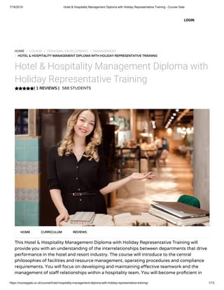7/16/2019 Hotel & Hospitality Management Diploma with Holiday Representative Training - Course Gate
https://coursegate.co.uk/course/hotel-hospitality-management-diploma-with-holiday-representative-training/ 1/13
( 1 REVIEWS )
HOME / COURSE / PERSONAL DEVELOPMENT / MANAGEMENT
/ HOTEL & HOSPITALITY MANAGEMENT DIPLOMA WITH HOLIDAY REPRESENTATIVE TRAINING
Hotel & Hospitality Management Diploma with
Holiday Representative Training
588 STUDENTS
This Hotel & Hospitality Management Diploma with Holiday Representative Training will
provide you with an understanding of the interrelationships between departments that drive
performance in the hotel and resort industry. The course will introduce to the central
philosophies of facilities and resource management, operating procedures and compliance
requirements. You will focus on developing and maintaining e ective teamwork and the
management of sta relationships within a hospitality team. You will become pro cient in
HOME CURRICULUM REVIEWS
LOGIN
 