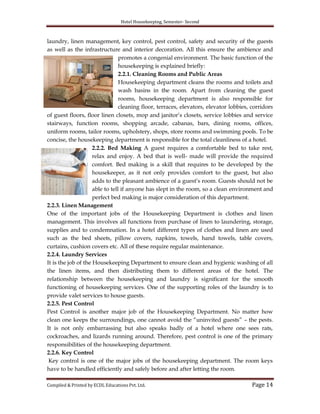 Hotel Housekeeping, Semester- Second
Compiled & Printed by ECDL Educations Pvt. Ltd. Page 14
laundry, linen management, key control, pest control, safety and security of the guests
as well as the infrastructure and interior decoration. All this ensure the ambience and
promotes a congenial environment. The basic function of the
housekeeping is explained briefly:
2.2.1. Cleaning Rooms and Public Areas
Housekeeping department cleans the rooms and toilets and
wash basins in the room. Apart from cleaning the guest
rooms, housekeeping department is also responsible for
cleaning floor, terraces, elevators, elevator lobbies, corridors
of guest floors, floor linen closets, mop and janitor‟s closets, service lobbies and service
stairways, function rooms, shopping arcade, cabanas, bars, dining rooms, offices,
uniform rooms, tailor rooms, upholstery, shops, store rooms and swimming pools. To be
concise, the housekeeping department is responsible for the total cleanliness of a hotel.
2.2.2. Bed Making A guest requires a comfortable bed to take rest,
relax and enjoy. A bed that is well- made will provide the required
comfort. Bed making is a skill that requires to be developed by the
housekeeper, as it not only provides comfort to the guest, but also
adds to the pleasant ambience of a guest‟s room. Guests should not be
able to tell if anyone has slept in the room, so a clean environment and
perfect bed making is major consideration of this department.
2.2.3. Linen Management
One of the important jobs of the Housekeeping Department is clothes and linen
management. This involves all functions from purchase of linen to laundering, storage,
supplies and to condemnation. In a hotel different types of clothes and linen are used
such as the bed sheets, pillow covers, napkins, towels, hand towels, table covers,
curtains, cushion covers etc. All of these require regular maintenance.
2.2.4. Laundry Services
It is the job of the Housekeeping Department to ensure clean and hygienic washing of all
the linen items, and then distributing them to different areas of the hotel. The
relationship between the housekeeping and laundry is significant for the smooth
functioning of housekeeping services. One of the supporting roles of the laundry is to
provide valet services to house guests.
2.2.5. Pest Control
Pest Control is another major job of the Housekeeping Department. No matter how
clean one keeps the surroundings, one cannot avoid the “uninvited guests” – the pests.
It is not only embarrassing but also speaks badly of a hotel where one sees rats,
cockroaches, and lizards running around. Therefore, pest control is one of the primary
responsibilities of the housekeeping department.
2.2.6. Key Control
Key control is one of the major jobs of the housekeeping department. The room keys
have to be handled efficiently and safely before and after letting the room.
 