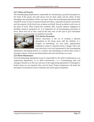 Hotel Housekeeping, Semester- Second
Compiled & Printed by ECDL Educations Pvt. Ltd. Page 15
2.2.7. Safety and Security
The Housekeeping Department is responsible for maintaining a peaceful atmosphere in
the hotel. If the guests and staff always fear for their safety and the safety of their
belongings, the atmosphere will be very tense. Hence the housekeeping department staff
should be aware of ways to protect himself and others, especially the guests around him
and the property of the hotel from accidents and theft. Several accidents could occur at
the place of work. These include fire accidents, falls, wounds, injuries, negligence in
handling electrical equipment etc. It is important for all housekeeping personnel to
know about first aid as they could be the first ones on the spot to give immediate
attention to a guest and also an employee in trouble.
2.2.8. Interior Decoration
Interior decoration is the art of creating a pleasant
atmosphere in the living room with the addition of a
complex of furnishings, art, and crafts, appropriately
combined to achieve a planned result or design. These arts
and crafts have to be well maintained by the housekeeping
department. Decorating flowers is a creative and stimulating art which often carries a
message or theme. Flowers and indoor plants add color and beauty to a room.
2.2.9. Room Maintenance
Good housekeeping department is just as responsible for the hotel's maintenance as an
engineering department. In an ideal environment, t h e housekeeping staff and
managers should act as the eyes and ears of the engineering department. If damaged or
broken items are not reported, they can't be fixed. Proper maintenance will make the
perception of cleanliness easier to maintain and reduce guest complaints.
 