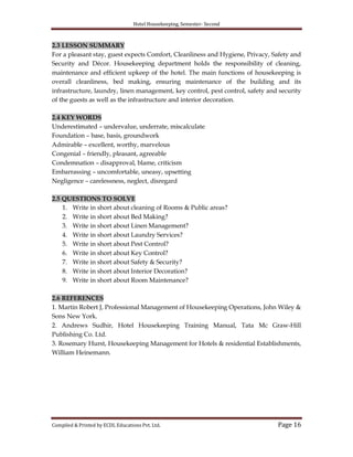 Hotel Housekeeping, Semester- Second
Compiled & Printed by ECDL Educations Pvt. Ltd. Page 16
2.3 LESSON SUMMARY
For a pleasant stay, guest expects Comfort, Cleanliness and Hygiene, Privacy, Safety and
Security and Décor. Housekeeping department holds the responsibility of cleaning,
maintenance and efficient upkeep of the hotel. The main functions of housekeeping is
overall cleanliness, bed making, ensuring maintenance of the building and its
infrastructure, laundry, linen management, key control, pest control, safety and security
of the guests as well as the infrastructure and interior decoration.
2.4 KEY WORDS
Underestimated – undervalue, underrate, miscalculate
Foundation – base, basis, groundwork
Admirable – excellent, worthy, marvelous
Congenial – friendly, pleasant, agreeable
Condemnation – disapproval, blame, criticism
Embarrassing – uncomfortable, uneasy, upsetting
Negligence – carelessness, neglect, disregard
2.5 QUESTIONS TO SOLVE
1. Write in short about cleaning of Rooms & Public areas?
2. Write in short about Bed Making?
3. Write in short about Linen Management?
4. Write in short about Laundry Services?
5. Write in short about Pest Control?
6. Write in short about Key Control?
7. Write in short about Safety & Security?
8. Write in short about Interior Decoration?
9. Write in short about Room Maintenance?
2.6 REFERENCES
1. Martin Robert J, Professional Management of Housekeeping Operations, John Wiley &
Sons New York.
2. Andrews Sudhir, Hotel Housekeeping Training Manual, Tata Mc Graw-Hill
Publishing Co. Ltd.
3. Rosemary Hurst, Housekeeping Management for Hotels & residential Establishments,
William Heinemann.
 