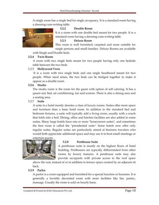 Hotel Housekeeping, Semester- Second
Compiled & Printed by ECDL Educations Pvt. Ltd. Page 18
A single room has a single bed for single occupancy. It is a standard room having
a dressing-cum-writing table.
3.2.2 Double Room
It is a room with one double bed meant for two people. It is a
standard room having a dressing-cum-writing table.
3.2.3 Deluxe Room
This room is well furnished, carpeted and more suitable for
single persons and small families. Deluxe Rooms are available
with Single and Double beds.
3.2.4 Twin Room
A room with two single beds meant for two people having only one bedside
table between the two beds.
3.2.5 Hollywood Twin
It is a room with two single beds and one single headboard meant for two
people. When need arises, the two beds can be bridged together to make it
appear as a double room.
3.2.6 Studio
The studio room is the room for the guest with option of self catering. It has a
queen size bed, air conditioning, fan and screens. There is also a dining area and
a seating area.
3.2.7 Suite
A suite in a hotel mostly denotes a class of luxury rooms. Suites offer more space
and furniture than a basic hotel room. In addition to the standard bed and
bedroom fixtures, a suite will typically add a living room, usually with a couch
that folds into a bed. Dining, office and kitchen facilities are also added in some
suites. Many large hotels have one or more "honeymoon suites", and sometimes
the best room is called the "presidential suite". Some hotels now offer only
regular suites. Regular suites are particularly aimed at business travelers who
would both appreciate additional space and may use it to host small meetings or
entertain guests.
3.2.8 Penthouse Suite
A penthouse suite is mostly on the highest floors of hotel
building. Penthouses are typically differentiated from other
rooms by luxury features. A penthouse suite may also
provide occupants with private access to the roof space
above the suit, instead of or in addition to terrace space created by an adjacent sit
back.
3.2.9 Parlor
A parlor is a room equipped and furnished for a special function or business. It is
generally a lavishly decorated room with more facilities like bar, pantry,
massage. Usually the room is sold on hourly basis.
 