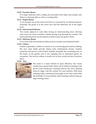 Hotel Housekeeping, Semester- Second
Compiled & Printed by ECDL Educations Pvt. Ltd. Page 19
3.2.10 Executive Room
It is larger bedroom with a sitting area provided with chairs and usually sofa.
There is a dressing table as well as a writing table.
3.2.11 Duplex Room
A set of rooms not on the same level but it is connected by an internal staircase.
Generally, the parlor is at the lower level and the bedrooms are at the upper
level.
3.2.12 Interconnected Rooms
Two rooms adjacent to each other having an interconnecting door, allowing
entry from one room to another, without having to go through the corridor. The
interconnecting doors can be opened or locked as per the guest‟s choice.
3.2.13 Efficiency Room
It is a room with some kitchen facilities found in motels and residential hotels.
3.2.14 Cabana
Cabana is generally a shelter on a beach or at a swimming pool used for bathing.
But now some hotels provide cabana with contemporary beauty, comfort,
protection and privacy with all basic facilities alongside the swimming pool, on
the beach, in the garden and in any lounging area to individual guests for
occupation. The rent for cabana is usually less as they would not have luxurious
décor.
3.2.15 Sico
Sico room is a smart solution to space efficiency. Sico rooms
usually have special beds which can be folded according to the
guest‟s need. Guests get a meeting room by day and a sleeping
room by night, with the comfort of a real mattress. With most
meetings today consisting of ten people or less, Sico rooms offer
the flexibility to accommodate small meetings without tying up
large meeting rooms.
 