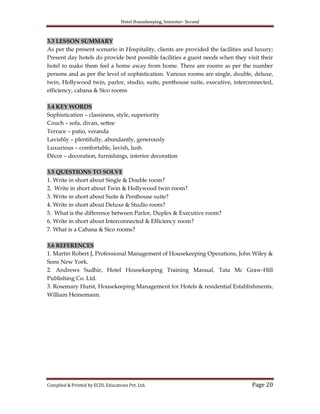Hotel Housekeeping, Semester- Second
Compiled & Printed by ECDL Educations Pvt. Ltd. Page 20
3.3 LESSON SUMMARY
As per the present scenario in Hospitality, clients are provided the facilities and luxury;
Present day hotels do provide best possible facilities a guest needs when they visit their
hotel to make them feel a home away from home. There are rooms as per the number
persons and as per the level of sophistication. Various rooms are single, double, deluxe,
twin, Hollywood twin, parlor, studio, suite, penthouse suite, executive, interconnected,
efficiency, cabana & Sico rooms
3.4 KEY WORDS
Sophistication – classiness, style, superiority
Couch – sofa, divan, settee
Terrace – patio, veranda
Lavishly – plentifully, abundantly, generously
Luxurious – comfortable, lavish, lush
Décor – decoration, furnishings, interior decoration
3.5 QUESTIONS TO SOLVE
1. Write in short about Single & Double room?
2. Write in short about Twin & Hollywood twin room?
3. Write in short about Suite & Penthouse suite?
4. Write in short about Deluxe & Studio room?
5. What is the difference between Parlor, Duplex & Executive room?
6. Write in short about Interconnected & Efficiency room?
7. What is a Cabana & Sico rooms?
3.6 REFERENCES
1. Martin Robert J, Professional Management of Housekeeping Operations, John Wiley &
Sons New York.
2. Andrews Sudhir, Hotel Housekeeping Training Manual, Tata Mc Graw-Hill
Publishing Co. Ltd.
3. Rosemary Hurst, Housekeeping Management for Hotels & residential Establishments,
William Heinemann.
 