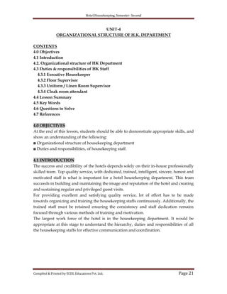 Hotel Housekeeping, Semester- Second
Compiled & Printed by ECDL Educations Pvt. Ltd. Page 21
UNIT-4
ORGANIZATIONAL STRUCTURE OF H.K. DEPARTMENT
CONTENTS
4.0 Objectives
4.1 Introduction
4.2. Organizational structure of HK Department
4.3 Duties & responsibilities of HK Staff
4.3.1 Executive Housekeeper
4.3.2 Floor Supervisor
4.3.3 Uniform / Linen Room Supervisor
4.3.4 Cloak room attendant
4.4 Lesson Summary
4.5 Key Words
4.6 Questions to Solve
4.7 References
4.0 OBJECTIVES
At the end of this lesson, students should be able to demonstrate appropriate skills, and
show an understanding of the following:
◘ Organizational structure of housekeeping department
◘ Duties and responsibilities, of housekeeping staff.
4.1 INTRODUCTION
The success and credibility of the hotels depends solely on their in-house professionally
skilled team. Top quality service, with dedicated, trained, intelligent, sincere, honest and
motivated staff is what is important for a hotel housekeeping department. This team
succeeds in building and maintaining the image and reputation of the hotel and creating
and sustaining regular and privileged guest visits.
For providing excellent and satisfying quality service, lot of effort has to be made
towards organizing and training the housekeeping staffs continuously. Additionally, the
trained staff must be retained ensuring the consistency and staff dedication remains
focused through various methods of training and motivation.
The largest work force of the hotel is in the housekeeping department. It would be
appropriate at this stage to understand the hierarchy, duties and responsibilities of all
the housekeeping staffs for effective communication and coordination.
 