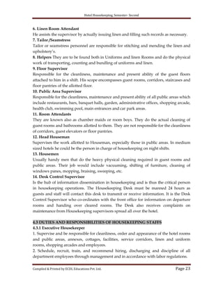 Hotel Housekeeping, Semester- Second
Compiled & Printed by ECDL Educations Pvt. Ltd. Page 23
6. Linen Room Attendant
He assists the supervisor by actually issuing linen and filling such records as necessary.
7. Tailor /Seamstress
Tailor or seamstress personnel are responsible for stitching and mending the linen and
upholstery‟s.
8. Helpers They are to be found both in Uniforms and linen Rooms and do the physical
work of transporting, counting and bundling of uniforms and linen.
9. Floor Supervisor
Responsible for the cleanliness, maintenance and present ability of the guest floors
attached to him in a shift. His scope encompasses guest rooms, corridors, staircases and
floor pantries of the allotted floor.
10. Public Area Supervisor
Responsible for the cleanliness, maintenance and present ability of all public areas which
include restaurants, bars, banquet halls, garden, administrative offices, shopping arcade,
health club, swimming pool, main entrances and car park areas.
11. Room Attendants
They are known also as chamber maids or room boys. They do the actual cleaning of
guest rooms and bathrooms allotted to them. They are not responsible for the cleanliness
of corridors, guest elevators or floor pantries.
12. Head Houseman
Supervises the work allotted to Houseman, especially those in public areas. In medium
sized hotels he could be the person in charge of housekeeping on night shifts.
13. Housemen
Usually handy men that do the heavy physical cleaning required in guest rooms and
public areas. Their job would include vacuuming, shifting of furniture, cleaning of
windows panes, mopping, braising, sweeping, etc.
14. Desk Control Supervisor
Is the hub of information dissemination in housekeeping and is thus the critical person
in housekeeping operations. The Housekeeping Desk must be manned 24 hours as
guests and staff will contact this desk to transmit or receive information. It is the Desk
Control Supervisor who co-ordinates with the front office for information on departure
rooms and handing over cleared rooms. The Desk also receives complaints on
maintenance from Housekeeping supervisors spread all over the hotel.
4.3 DUTIES AND RESPONSIBILITIES OF HOUSEKEEPING STAFFS
4.3.1 Executive Housekeeper
1. Supervise and be responsible for cleanliness, order and appearance of the hotel rooms
and public areas, annexes, cottages, facilities, service corridors, linen and uniform
rooms, shopping arcades and employees.
2. Schedule, recruit, train, and recommend hiring, discharging and discipline of all
department employees through management and in accordance with labor regulations.
 