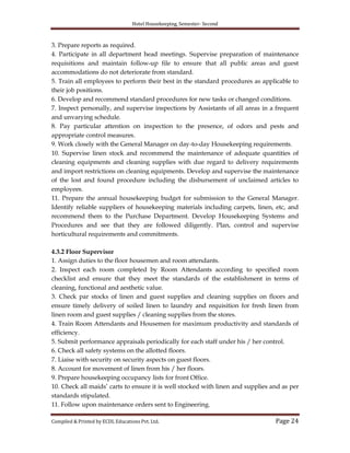 Hotel Housekeeping, Semester- Second
Compiled & Printed by ECDL Educations Pvt. Ltd. Page 24
3. Prepare reports as required.
4. Participate in all department head meetings. Supervise preparation of maintenance
requisitions and maintain follow-up file to ensure that all public areas and guest
accommodations do not deteriorate from standard.
5. Train all employees to perform their best in the standard procedures as applicable to
their job positions.
6. Develop and recommend standard procedures for new tasks or changed conditions.
7. Inspect personally, and supervise inspections by Assistants of all areas in a frequent
and unvarying schedule.
8. Pay particular attention on inspection to the presence, of odors and pests and
appropriate control measures.
9. Work closely with the General Manager on day-to-day Housekeeping requirements.
10. Supervise linen stock and recommend the maintenance of adequate quantities of
cleaning equipments and cleaning supplies with due regard to delivery requirements
and import restrictions on cleaning equipments. Develop and supervise the maintenance
of the lost and found procedure including the disbursement of unclaimed articles to
employees.
11. Prepare the annual housekeeping budget for submission to the General Manager.
Identify reliable suppliers of housekeeping materials including carpets, linen, etc, and
recommend them to the Purchase Department. Develop Housekeeping Systems and
Procedures and see that they are followed diligently. Plan, control and supervise
horticultural requirements and commitments.
4.3.2 Floor Supervisor
1. Assign duties to the floor housemen and room attendants.
2. Inspect each room completed by Room Attendants according to specified room
checklist and ensure that they meet the standards of the establishment in terms of
cleaning, functional and aesthetic value.
3. Check par stocks of linen and guest supplies and cleaning supplies on floors and
ensure timely delivery of soiled linen to laundry and requisition for fresh linen from
linen room and guest supplies / cleaning supplies from the stores.
4. Train Room Attendants and Housemen for maximum productivity and standards of
efficiency.
5. Submit performance appraisals periodically for each staff under his / her control.
6. Check all safety systems on the allotted floors.
7. Liaise with security on security aspects on guest floors.
8. Account for movement of linen from his / her floors.
9. Prepare housekeeping occupancy lists for front Office.
10. Check all maids‟ carts to ensure it is well stocked with linen and supplies and as per
standards stipulated.
11. Follow upon maintenance orders sent to Engineering.
 