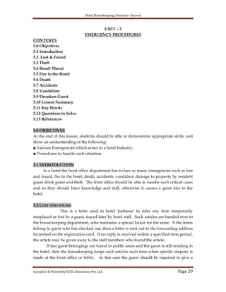 Hotel Housekeeping, Semester- Second
Compiled & Printed by ECDL Educations Pvt. Ltd. Page 29
UNIT – 5
EMERGENCY PROCEDURES
CONTENTS
5.0 Objectives
5.1 Introduction
5.2. Lost & Found
5.3 Theft
5.4 Bomb Threat
5.5 Fire in the Hotel
5.6 Death
5.7 Accidents
5.8 Vandalism
5.9 Drunken Guest
5.10 Lesson Summary
5.11 Key Words
5.12 Questions to Solve
5.13 References
5.0 OBJECTIVES
At the end of this lesson, students should be able to demonstrate appropriate skills, and
show an understanding of the following:
◘ Various Emergencies which arises in a hotel Industry.
◘ Procedures to handle such situation.
5.1 INTRODUCTION
In a hotel the front office department has to face so many emergencies such as lost
and found, fire in the hotel, death, accidents, vandalism damage to property by resident
guest drink guest and theft. The front office should be able to handle such critical cases
and so they should have knowledge and skill, otherwise it causes a great loss to the
hotel.
5.2 LOST AND FOUND
This is a term used in hotel 'parlance' to refer any item temporarily
misplaced or lost by a guest, traced later by hotel staff. Such articles are handed over to
the house keeping department, who maintains a special locker for the same. If the items
belong to guest who has checked out, then a letter is sent out to the forwarding address
furnished on the registration card. If no reply is received within a specified time period,
the article may be given away to the staff members who found the article.
If last guest belongings are found in public areas and the guest is still residing in
the hotel, then the housekeeping keeps such articles such time when specific enquiry is
made at the front office or lobby. In this case the guest should be required to give a
 