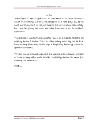 Hotel Housekeeping, Semester- Second
Compiled & Printed by ECDL Educations Pvt. Ltd. Page 3
Preface
“Cleanliness is next to godliness” is considered as the most important
aspect of hospitality Industry. Housekeeping in a hotel plays one of the
most significant part in not just keeping the surrounding clean & tidy
but also in giving the room and other important areas the aesthetic
appearance.
This artistic or visual appearance is the reason for a guest to attract to the
property again & again. There are other many more key works in a
housekeeping department which helps a hospitality industry to run the
operations smoothly.
We have penned the most important and updated information in the field
of Housekeeping which would help the Hospitality students to know & be
aware of this department.
ECDL…..
 