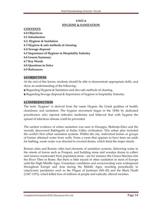 Hotel Housekeeping, Semester- Second
Compiled & Printed by ECDL Educations Pvt. Ltd. Page 34
UNIT-6
HYGIENE & SANITATION
CONTENTS
6.0 Objectives
6.1 Introduction
6.2. Hygiene & Sanitation
6.3 Hygiene & safe methods of cleaning
6.4 Sewage disposal
6.5 Importance of Hygiene in Hospitality Industry
6.6 Lesson Summary
6.7 Key Words
6.8 Questions to Solve
6.9 References
6.0 OBJECTIVES
At the end of this lesson, students should be able to demonstrate appropriate skills, and
show an understanding of the following:
◘ Regarding Hygiene & Sanitation and also safe methods of cleaning.
◘ Regarding Sewage disposal & Importance of hygiene in hospitality Industry.
6.1 INTRODUCTION
The term "hygiene" is derived from the name Hygeia, the Greek goddess of health,
cleanliness and sanitation. The hygiene movement began in the 1830s by dedicated
practitioners who rejected orthodox medicines and believed that with hygiene the
spread of infectious disease could be prevented.
The earliest evidence of urban sanitation was seen in Harappa, Mohenjo-Daro and the
recently discovered Rakhigarhi of Indus Valley civilization. This urban plan included
the world's first urban sanitation systems. Within the city, individual homes or groups
of homes obtained water from wells. From a room that appears to have been set aside
for bathing, waste water was directed to covered drains, which lined the major streets.
Roman cities and Roman villas had elements of sanitation systems, delivering water in
the streets of towns such as Pompeii, and building stone and wooden drains to collect
and remove wastewater from populated areas - see for instance the Cloaca Maxima into
the River Tiber in Rome. But there is little record of other sanitation in most of Europe
until the High Middle Ages. Unsanitary conditions and overcrowding were widespread
throughout Europe and Asia during the Middle Ages, resulting periodically in
cataclysmic pandemics such as the Plague of Justinian (541-42) and the Black Death
(1347–1351), which killed tens of millions of people and radically altered societies.
 