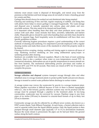 Hotel Housekeeping, Semester- Second
Compiled & Printed by ECDL Educations Pvt. Ltd. Page 36
industry must ensure waste is disposed of thoroughly, and stored away from the
premises so that kitchen and food storage areas do not smell or foster a breeding ground
for vermin and flies.
Garbage bins should always be washed out and disinfected after being emptied.
Cleaning and sanitizing of bins and lids, regular emptying of rubbish, and lining bins
with plastic liners helps to ensure garbage is managed hygienically. The waste storage
and disposal area is typically separated into cartons, glass and plastic and non-
recyclable sections. This area needs to be cleaned and hosed daily.
It is important when handling linen that dirty and clean products never come into
contact with each other. Linen includes bed linen, serviettes, tablecloths and kitchen
cloths. Disposable gloves should be used when handling linen and dirty linen should be
placed in separate bags. Each hospitality sector & establishment will have their own
specific guidelines to follow.
Correctly following hygiene procedures requires a good understanding of the correct
methods of cleaning and sanitizing. It is important to provide employees with a regular
cleaning routine and make them aware of the standards to which the property needs to
be cleaned.
Cleaning involves scraping, rinsing, washing and rinsing again to removes all traces of
soap. Sanitizing involves sterilizing an area using antibacterial spray/wipes or
sanitizing product after cleaning.
Sanitizers are available from chemical suppliers. Bleach is the basis of most sanitizing
products. Heat is also a sanitizer when water or oven temperatures exceed 75°C. In
commercial situations, dishwashers are set at specific temperatures to ensure utensils are
free from bacteria. The mechanical dishwashing process pre-rinses and washes at
between 66°C and 71°C for 60 seconds. Then items are rinsed at 82°C for 10 seconds to
complete the process.
6.4 SEWAGE DISPOSAL
Sewage collection and disposal systems transport sewage through cities and other
inhabited areas to sewage treatment plants to protect public health and prevent disease.
Sewage is treated to control water pollution before discharge to surface waters
A sewage system may convey the wastewater by gravity to a sewage treatment plant.
Where pipeline excavation is difficult because of rock or there is limited topographic
relief (i.e., due to flat terrain), gravity collection systems may not be practical and the
sewage must be pumped through a pipeline to the treatment plant. In low-lying
communities, wastewater may be conveyed by vacuum. Pipelines range in size from
pipes of six inches (150 mm) in diameter to concrete-lined tunnels of up to thirty feet
(10 m) in diameter.
Community sewage can also be collected by an effluent sewer system, also known as a
STEP system (Septic Tank Effluent Pumping). At each home, a buried collection tank is
used to separate solids from the liquid effluent portion. Only the liquid portion is then
pumped through small diameter pipe (typically 1.5" to 4") to downstream treatment.
Because the waste stream is pressurized, the pipes can be laid just below the ground
surface along the land's contour.
 