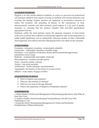 Hotel Housekeeping, Semester- Second
Compiled & Printed by ECDL Educations Pvt. Ltd. Page 38
6.6 LESSON SUMMARY
Hygiene is an old concept related to medicine, as well as to personal and professional
care practices related to most aspects of living. In medicine and in home (domestic) and
everyday life settings, hygiene practices are employed as preventative measures to
reduce the incidence and spreading of disease. In the manufacture of food,
pharmaceutical, cosmetic and other products, good hygiene is a key part of quality
assurance i.e. ensuring that the product complies with microbial specifications
appropriate to its use.
Sanitation within the food industry means the adequate treatment of food-contact
surfaces by a process that is effective in destroying vegetative cells of microorganisms of
public health significance, and in substantially reducing numbers of other undesirable
microorganisms, but without adversely affecting the food or its safety for the consumer
6.7 KEY WORDS
Unsanitary- unhygienic, insanitary, contaminated, unhealthy
Cataclysmic – catastrophic, disastrous, dreadful, tragic
Pandemics - is an epidemic of infectious disease that has spread through human
populations across a large
Radically – fundamentally, thoroughly, drastically
Microorganisms – bacteria, microbes, germs
Foster – promote, further, cultivate
Vermin – rats, pests, parasites
Antibacterial – sterile, antiseptic, uncontaminated
Topographic- the features on the surface of an area of land
Effluent - waste matter, seepage, overflow
6.8 QUESTIONS TO SOLVE
1. What is Hygiene and sanitation?
2. What are safe methods of cleaning?
3. What do you mean by Sewage disposal?
4. What is the importance of Hygiene in Hospitality Industry?
6.9 REFERENCES
1. Martin Robert J, Professional Management of Housekeeping Operations, John Wiley &
Sons New York.
2. Andrews Sudhir, Hotel Housekeeping Training Manual, Tata Mc Graw-Hill
Publishing Co. Ltd.
3. Rosemary Hurst, Housekeeping Management for Hotels and Residential
Establishments, William Heinemann.
 