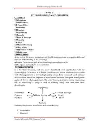 Hotel Housekeeping, Semester- Second
Compiled & Printed by ECDL Educations Pvt. Ltd. Page 39
UNIT- 7
INTER DEPARTMENTAL CO-OPERATION
CONTENTS
7.0 Objectives
7.1 Introduction
7.2. Front Office
7.3 Personnel
7.4 Purchase
7.5 Engineering
7.6 Laundry
7.7 Food & Beverage
7.8 Security
7.9 Stores
7.10 Lesson Summary
7.11 Key Words
7.12 Questions to Solve
7.13 References
7.0 OBJECTIVES
At the end of this lesson, students should be able to demonstrate appropriate skills, and
show an understanding of the following:
◘ Various Departments with whom housekeeping coordinates with.
◘ The aspects & procedures of coordination.
7.1 INTRODUCTION
In a hospitality Industry, each and every department needs coordination with the
Housekeeping Department as it should co-ordinate and ensure maximum co-operation
with other departments to provide high quality service. To be successful, a well planned
work schedule should be prepared so as to ensure minimum disruption to the guests
and work flow of other departments. The senior housekeeper is responsible for ensuring
this by supervising a group of staff or working closely with staff from other
departments.
Engineering
Front Office Food & Beverage
Personnel House Keeping Security
Purchase Stores
Laundry
Following department co-ordinates with house keeping:
Front Office
Personnel
 