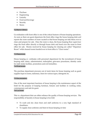 Hotel Housekeeping, Semester- Second
Compiled & Printed by ECDL Educations Pvt. Ltd. Page 40
Purchase
Engineering
Laundry
Food and beverage
Security
Stores
7.2 FRONT OFFICE
Co-ordination with front office is one of the critical features of house keeping operations.
As soon as there are guest departures the front office rings the house keeping desk and
reports the room numbers of room vacated so that house keeping can take them over to
clean and prepare for sale. Once the room is clean, the house keeping floor supervisor
rings the front office directly or through house desk and hand over the room to front
office for sale. Rooms received by house keeping for cleaning are called “Departure
Room” while cleaned rooms handed over to front office is “Clear rooms”.
7.3 PERSONNEL
House keeping co –ordinates with personnel department for the recruitment of house
keeping staff, salary, administration, indiscipline, grievance procedures, identity cards
for staff, locker facilities, promotions and exit formalities.
7.4 PURCHASES
The purchase department procures out of stock items for house keeping such as guest
supplies kept in rooms, stationery, linen for various types, detergents etc.
7.5 ENGINEERING
One of the most important functions of house keeping is the maintenance aspect of the
hotel for the purpose of keeping furniture, fixtures and facilities in working order,
contemporary and safe for guest.
7.6 LAUNDRY
This is a department that can either enhance the quality of house keeping services. The
responsibility of laundry to house keeping is two fold:
To wash and dry clean linen and staff uniforms to a very high standard of
cleanliness.
To supply clean uniforms and linen to house keeping on time
 