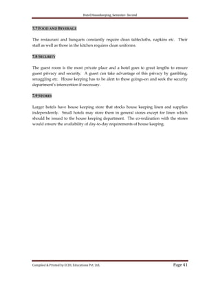 Hotel Housekeeping, Semester- Second
Compiled & Printed by ECDL Educations Pvt. Ltd. Page 41
7.7 FOOD AND BEVERAGE
The restaurant and banquets constantly require clean tablecloths, napkins etc. Their
staff as well as those in the kitchen requires clean uniforms.
7.8 SECURITY
The guest room is the most private place and a hotel goes to great lengths to ensure
guest privacy and security. A guest can take advantage of this privacy by gambling,
smuggling etc. House keeping has to be alert to these goings-on and seek the security
department‟s intervention if necessary.
7.9 STORES
Larger hotels have house keeping store that stocks house keeping linen and supplies
independently. Small hotels may store them in general stores except for linen which
should be issued to the house keeping department. The co-ordination with the stores
would ensure the availability of day-to-day requirements of house keeping.
 