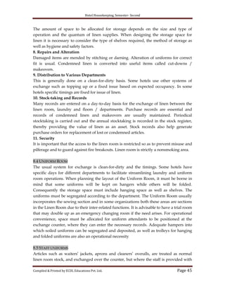 Hotel Housekeeping, Semester- Second
Compiled & Printed by ECDL Educations Pvt. Ltd. Page 45
The amount of space to be allocated for storage depends on the size and type of
operation and the quantum of linen supplies. When designing the storage space for
linen it is necessary to consider the type of shelves required, the method of storage as
well as hygiene and safety factors.
8. Repairs and Alteration
Damaged items are mended by stitching or darning. Alteration of uniforms for correct
fit is usual. Condemned linen is converted into useful items called cut-downs /
makeovers.
9. Distribution to Various Departments
This is generally done on a clean-for-dirty basis. Some hotels use other systems of
exchange such as topping up or a fixed issue based on expected occupancy. In some
hotels specific timings are fixed for issue of linen.
10. Stock-taking and Records
Many records are entered on a day-to-day basis for the exchange of linen between the
linen room, laundry and floors / departments. Purchase records are essential and
records of condemned linen and makeovers are usually maintained. Periodical
stocktaking is carried out and the annual stocktaking is recorded in the stock register,
thereby providing the value of linen as an asset. Stock records also help generate
purchase orders for replacement of lost or condemned articles.
11. Security
It is important that the access to the linen room is restricted so as to prevent misuse and
pilferage and to guard against fire breakouts. Linen room is strictly a nonsmoking area.
8.4 UNIFORM ROOM
The usual system for exchange is clean-for-dirty and the timings. Some hotels have
specific days for different departments to facilitate streamlining laundry and uniform
room operations. When planning the layout of the Uniform Room, it must be borne in
mind that some uniforms will be kept on hangers while others will be folded.
Consequently the storage space must include hanging space as well as shelves. The
uniforms must be segregated according to the department. The Uniform Room usually
incorporates the sewing section and in some organizations both these areas are sections
in the Linen Room due to their inter-related functions. It is advisable to have a trial room
that may double up as an emergency changing room if the need arises. For operational
convenience, space must be allocated for uniform attendants to be positioned at the
exchange counter, where they can enter the necessary records. Adequate hampers into
which soiled uniforms can be segregated and deposited, as well as trolleys for hanging
and folded uniforms are also an operational necessity
8.5 STAFF UNIFORMS
Articles such as waiters‟ jackets, aprons and cleaners‟ overalls, are treated as normal
linen room stock, and exchanged over the counter, but where the staff is provided with
 
