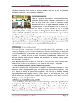 Hotel Housekeeping, Semester- Second
Compiled & Printed by ECDL Educations Pvt. Ltd. Page 46
individual uniforms, this is treated as personal laundry, and may be sent as individual
bundles to the laundry and returned a week later.
8.6 LAUNDRY IN-HOUSE
There is a growing tendency for establishment to have
their own laundry on the premises. The reasons for this
may be that: With the advent of polyester/cotton
materials the use of a large expensive calendar is no
longer required, so laundry premises can be smaller and
the initial outlay on equipment less; There is greater variety in size of laundry
equipment available, resulting in full use of the equipment chosen; Articles in demand
can be dealt with out of turn and under normal circumstances there is a quicker turn
round and so less stock is required;
It may be possible to rely on staff to inspect the linen, so saving work in the linen room;
There is more freedom in laundering methods used and he possibility of a greater life
expectancy of the linen or other article; There is internal supervision and security, which
may result in fewer losses; there are no transport difficulties and costs.
8.7 CONTRACT - CONTRACT CLEANING
Complete cleaning programmes with all work and responsibility undertaken by the
contractor; Regular, selected types of cleaning within an establishment to assist the
existing housekeeping organization, e.g. night cleaning of entrance halls, washroom
cleaning etc; Periodic services to assist the existing housekeeping organization, e.g.
window cleaning, wall washing, decaling and disinfecting of sanitary fittings, carpet
and upholstery cleaning etc.
It has been suggested that a contractor must be 20-30 per cent more productive than direct
labor in order to provide an equal service at an equal cost and still get a fair profit.
8.7.1 The main advantages of contract labor to the client are:
There is no capital outlay for equipment so money is available for investment or other
purposes; There is no equipments lying idle (particularly specialized equipment); There
is no buying or hiring of specialized equipment; The difficulty of finding, training,
organizing and supervising the cleaning staff is passed to the contractor; Extra work
may be carried out at certain times without increasing the basic staff; The exact cost of
cleaning is known for a given period.
8.7.2 Causes of dissatisfaction may include:
Loss of flexibility to effect changes; the housekeeper no longer controls the operation; Loss
of proprietary interest. The cleaners do not belong to, i.e. do not work for, the
establishment and may not have the same pride in their work or job satisfaction;
Problems regarding security; Problems regarding liaison and co-operation between
departments; Deterioration in the quality of the work.
 
