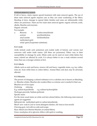 Hotel Housekeeping, Semester- Second
Compiled & Printed by ECDL Educations Pvt. Ltd. Page 52
9.3 STAIN REMOVAL AGENTS
If old or heavy, stains require special treatment with stain removal agents. The use of
these stain removal agents requires care as they can cause weakening of the fibers,
bleeding of dyes, damage to special fabric finishes and some are inflammable while
others are poisonous. There are five main stain removal agents: organic solvents, acids,
alkalis, bleaches and enzymes.
Organic solvents
For example:
a. Benzene b. Carbon tetrachloride
acetone perchlorethylene
amyl acetate trichlorethylene
methylated spirit
white spirit (Turpentine substitute)
9.3.1 Acids
Acids include oxalic acid, potassium and oxalate (salts of lemon), and various rust
removers sold under trade names. (All these are poisonous). Fibers vary in their
susceptibility to damage by acids. Dilute acids can be used on most white fabrics but
many colored are affected by acids. It is always better to use a weak solution several
times than use a stronger solution at first.
9.3.2 Alkalis
Alkalis such as soda and borax, remove old and heavy vegetable stains, e.g. tea, coffee,
wine etc. from white linen or cotton fabrics. Animal fibers and dyes may be adversely
affected.
9.3.3 Bleaches
The process of changing a colored substance in to a colorless one is known as bleaching,
i.e. Bleaches whiten. Bleaches also weaken fibers so extreme care is needed in their use.
Bleaches are of two types:
Oxidizing reducing
E.g. sodium hypochlorite e.g. sodium hydrosulphite
Hydrogen peroxide, Sodium perborate
Specific stains
For the more usual stains on white and fast-colored fabrics; the following stain-removal
agents are suggested:
Ball-point ink: methylated spirit or carbon tetrachloride.
Blood- new: soak in cool or warm detergent solution, old: treat as iron mould.
Chewing gum: rub with ice-cube and scrape.
Dyes: bleach (not chlorine bleaches on animal fibers).
Grass: eucalyptus oil or glycerin, follow with spirit or washing.
 