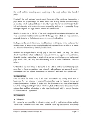 Hotel Housekeeping, Semester- Second
Compiled & Printed by ECDL Educations Pvt. Ltd. Page 58
the wood, and this tunneling causes weakening of the wood and may take from 2-3
years.
Eventually the grub matures, bores towards the surface of the wood and changes into a
pupa. From this pupa emerges the beetle, which bites its way into the open air through
an exit hole which is about 0.15 cm. in size. The beetles have a very short life (probably
2-3 weeks) during which time they move around by walking or occasionally flying,
mating takes place and eggs are laid, often in the old exit holes.
Head lice, which live in the hair of the head, are probably the most common of all lice.
They cause intense irritation and suck blood; the eggs, „nits‟ which are very numerous,
are stuck firmly on to the hairs and cannot be removed by brushing.
Bedbugs may be secreted in second-hand furniture, bedding and books and under the
wooden lathes of trunks, when luggage has been lying in the holds of ships or in trains,
and thus may find their way into any establishment.
Silverfish are wingless insects, silvery grey in color and about 1 cm long. The young
closely resemble the adults and both are rounded in front and tapered towards the rear.
Silverfish require a moist place in which to live and are found in basements, and around
pips, drains, sinks, etc. they leave their hiding places n search of food of a cellulose
nature.
Cockroaches are more likely to be found in the kitchen and restaurant/dining room
areas than in the accommodation area, although cockroaches do not necessarily require
human food, and will feed on whitewash, hair and books if no other food is available.
10.6 RATS & MICE
Rats and mice are more likely to be found in kitchens and dining areas than in
bedrooms. They are attracted by scraps of food, candles, soap etc. Hygienic storage and
disposal of food and all kinds of waste, and the cleanliness of all areas where food is
handled, are important to prevent an infestation, Rats and mice may be destroyed with
poisons. Rats and bad infestations of mice may also be dealt with by experts from the
local Public Health Department.
10.7 WOOD ROT
10.7.1 Dry rot
Dry rot can be recognized by its offensive, moldy smell, by its friable condition and the
„dead‟ sound when the wood is hit with a hammer. When dry rot occurs/ it is necessary
 