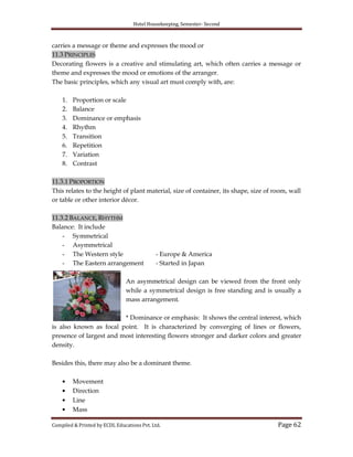 Hotel Housekeeping, Semester- Second
Compiled & Printed by ECDL Educations Pvt. Ltd. Page 62
carries a message or theme and expresses the mood or
11.3 PRINCIPLES
Decorating flowers is a creative and stimulating art, which often carries a message or
theme and expresses the mood or emotions of the arranger.
The basic principles, which any visual art must comply with, are:
1. Proportion or scale
2. Balance
3. Dominance or emphasis
4. Rhythm
5. Transition
6. Repetition
7. Variation
8. Contrast
11.3.1 PROPORTION
This relates to the height of plant material, size of container, its shape, size of room, wall
or table or other interior décor.
11.3.2 BALANCE, RHYTHM
Balance: It include
- Symmetrical
- Asymmetrical
- The Western style - Europe & America
- The Eastern arrangement - Started in Japan
An asymmetrical design can be viewed from the front only
while a symmetrical design is free standing and is usually a
mass arrangement.
* Dominance or emphasis: It shows the central interest, which
is also known as focal point. It is characterized by converging of lines or flowers,
presence of largest and most interesting flowers stronger and darker colors and greater
density.
Besides this, there may also be a dominant theme.
Movement
Direction
Line
Mass
 