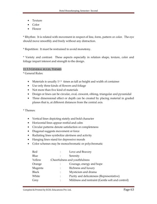 Hotel Housekeeping, Semester- Second
Compiled & Printed by ECDL Educations Pvt. Ltd. Page 63
Texture
Color
Flower
* Rhythm: It is related with movement in respect of line, form, pattern or color. The eye
should move smoothly and freely without any distraction.
* Repetition: It must be restrained to avoid monotony.
* Variety and contrast: These aspects especially in relation shape, texture, color and
foliage impart interest and strength to the design.
11.3.3 GENERAL RULES, THEMES
* General Rules:
Materials is usually 11/2 times as tall as height and width of container
Use only three kinds of flowers and foliage
Not more than five kind of materials
Design or lines can be circular, oval, crescent, oblong, triangular and pyramidal
Three dimensional effect or depth can be created by placing material in graded
planes that is, at different distances from the central axis.
* Themes:
Vertical lines depicting stately and bold character
Horizontal lines appear restful and calm
Circular patterns denote satisfaction or completeness
Diagonal suggests movement or force
Radiating lines symbolize alertness and activity
Hanging lines stand for depressive moods
Color schemes may be monochromatic or polychromatic
Red : Love and Bravery
Blue : Serenity
Yellow :Cheerfulness and youthfulness
Orange : Courage, energy and hope
Magenta : Richness and luxury
Black : Mysticism and drama
White : Purity and delicateness (Representative)
Grey : Mildness and restraint (Gentle soft and control)
 