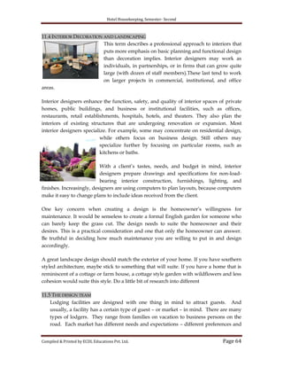 Hotel Housekeeping, Semester- Second
Compiled & Printed by ECDL Educations Pvt. Ltd. Page 64
11.4 INTERIOR DECORATION AND LANDSCAPING
This term describes a professional approach to interiors that
puts more emphasis on basic planning and functional design
than decoration implies. Interior designers may work as
individuals, in partnerships, or in firms that can grow quite
large (with dozen of staff members).These last tend to work
on larger projects in commercial, institutional, and office
areas.
Interior designers enhance the function, safety, and quality of interior spaces of private
homes, public buildings, and business or institutional facilities, such as offices,
restaurants, retail establishments, hospitals, hotels, and theaters. They also plan the
interiors of existing structures that are undergoing renovation or expansion. Most
interior designers specialize. For example, some may concentrate on residential design,
while others focus on business design. Still others may
specialize further by focusing on particular rooms, such as
kitchens or baths.
With a client‟s tastes, needs, and budget in mind, interior
designers prepare drawings and specifications for non-load-
bearing interior construction, furnishings, lighting, and
finishes. Increasingly, designers are using computers to plan layouts, because computers
make it easy to change plans to include ideas received from the client.
One key concern when creating a design is the homeowner‟s willingness for
maintenance. It would be senseless to create a formal English garden for someone who
can barely keep the grass cut. The design needs to suite the homeowner and their
desires. This is a practical consideration and one that only the homeowner can answer.
Be truthful in deciding how much maintenance you are willing to put in and design
accordingly.
A great landscape design should match the exterior of your home. If you have southern
styled architecture, maybe stick to something that will suite. If you have a home that is
reminiscent of a cottage or farm house, a cottage style garden with wildflowers and less
cohesion would suite this style. Do a little bit of research into different
11.5 THE DESIGN TEAM
Lodging facilities are designed with one thing in mind to attract guests. And
usually, a facility has a certain type of guest – or market – in mind. There are many
types of lodgers. They range from families on vacation to business persons on the
road. Each market has different needs and expectations – different preferences and
 