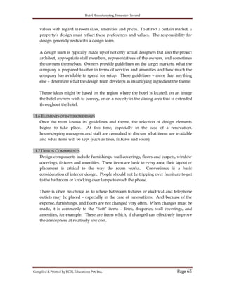 Hotel Housekeeping, Semester- Second
Compiled & Printed by ECDL Educations Pvt. Ltd. Page 65
values with regard to room sizes, amenities and prices. To attract a certain market, a
property‟s design must reflect these preferences and values. The responsibility for
design generally rests with a design team.
A design team is typically made up of not only actual designers but also the project
architect, appropriate staff members, representatives of the owners, and sometimes
the owners themselves. Owners provide guidelines on the target markets, what the
company is prepared to offer in terms of services and amenities and how much the
company has available to spend for setup. These guidelines – more than anything
else – determine what the design team develops as its unifying ingredient the theme.
Theme ideas might be based on the region where the hotel is located, on an image
the hotel owners wish to convey, or on a novelty in the dining area that is extended
throughout the hotel.
11.6 ELEMENTS OF INTERIOR DESIGN
Once the team knows its guidelines and theme, the selection of design elements
begins to take place. At this time, especially in the case of a renovation,
housekeeping managers and staff are consulted to discuss what items are available
and what items will be kept (such as lines, fixtures and so on).
11.7 DESIGN COMPONENTS
Design components include furnishings, wall coverings, floors and carpets, window
coverings, fixtures and amenities. These items are basic to every area; their layout or
placement is critical to the way the room works. Convenience is a basic
consideration of interior design. People should not be tripping over furniture to get
to the bathroom or knocking over lamps to reach the phone.
There is often no choice as to where bathroom fixtures or electrical and telephone
outlets may be placed – especially in the case of renovations. And because of the
expense, furnishings, and floors are not changed very often. When changes must be
made, it is commonly to the “Soft” items – lines, draperies, wall coverings, and
amenities, for example. These are items which, if changed can effectively improve
the atmosphere at relatively low cost.
 