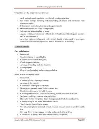 Hotel Housekeeping, Semester- Second
Compiled & Printed by ECDL Educations Pvt. Ltd. Page 68
Under this Act the employer must provide:
And maintain equipment and provide safe working practices;
For correct storage, handling and transporting of articles and substances with
maximum safety;
Information, instruction, training and supervision to
ensure the health and safety of employees;
Safe exit and access to place of work;
A good working environment without risk to health and with adequate facilities
(WCs, rest rooms etc.);
A written statement of general policy which should be displayed by employers
with more than five employees and it must be amended as necessary.
12.3 CUTS & BURNS
Cuts and abrasion
Because of:
Careless placing of razor blades;
Careless disposal of broken glass;
Careless opening of tins;
Absence of kneeling mats for cleaners;
Falling objects;
Objects poorly stacked and shelves over laden.
Burns, scalds and asphyxiation
Because of:
Careless lighting of gas equipments;
Absence of fire guards;
Carelessness on the part of smokers;
Newspapers, periodicals etc. left too near a fire;
Careless positioning of portable heaters;
Covering of heaters and lamps with clothing, towels and similar articles;
Sun‟s rays striking a concave (shaving) mirror;
Hot water bottles being filled direct from gas or electric hot water heaters;
Careless filling of hot water bottles from kettles;
Too-hot water from shower sprays;
Use of certain plastic materials which produce noxious fumes when they catch
fire;
Fire stop doors being propped open by wedges and other articles;
Careless use of electric irons and other electrical equipment;
 