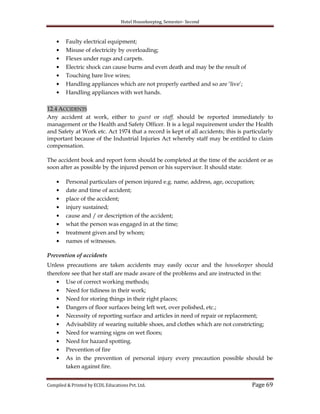 Hotel Housekeeping, Semester- Second
Compiled & Printed by ECDL Educations Pvt. Ltd. Page 69
Faulty electrical equipment;
Misuse of electricity by overloading;
Flexes under rugs and carpets.
Electric shock can cause burns and even death and may be the result of
Touching bare live wires;
Handling appliances which are not properly earthed and so are „live‟;
Handling appliances with wet hands.
12.4 ACCIDENTS
Any accident at work, either to guest or staff, should be reported immediately to
management or the Health and Safety Officer. It is a legal requirement under the Health
and Safety at Work etc. Act 1974 that a record is kept of all accidents; this is particularly
important because of the Industrial Injuries Act whereby staff may be entitled to claim
compensation.
The accident book and report form should be completed at the time of the accident or as
soon after as possible by the injured person or his supervisor. It should state:
Personal particulars of person injured e.g. name, address, age, occupation;
date and time of accident;
place of the accident;
injury sustained;
cause and / or description of the accident;
what the person was engaged in at the time;
treatment given and by whom;
names of witnesses.
Prevention of accidents
Unless precautions are taken accidents may easily occur and the housekeeper should
therefore see that her staff are made aware of the problems and are instructed in the:
Use of correct working methods;
Need for tidiness in their work;
Need for storing things in their right places;
Dangers of floor surfaces being left wet, over polished, etc.;
Necessity of reporting surface and articles in need of repair or replacement;
Advisability of wearing suitable shoes, and clothes which are not constricting;
Need for warning signs on wet floors;
Need for hazard spotting.
Prevention of fire
As in the prevention of personal injury every precaution possible should be
taken against fire.
 