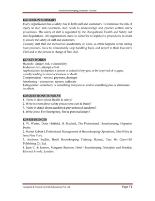 Hotel Housekeeping, Semester- Second
Compiled & Printed by ECDL Educations Pvt. Ltd. Page 71
12.6 LESSON SUMMARY
Every organization has a safety risk to both staff and customers. To minimize the risk of
injury to staff and customers, staff needs to acknowledge and practice certain safety
procedures. The safety of staff is regulated by the Occupational Health and Safety Act
and Regulations. All organizations need to subscribe to legislative procedures in order
to ensure the safety of staff and customers.
Culinary staff that cut themselves accidentally at work, as often happens while slicing
food products, have to immediately stop handling food, and report to their Executive
Chef and to the person in charge of First Aid.
12.7 KEY WORDS
Hazards- danger, risk, vulnerability
Endeavor- try, attempt, effort
Asphyxiation- to deprive a person or animal of oxygen, or be deprived of oxygen,
usually leading to unconsciousness or death
Compensation – reward, payment, damages
Smothering – overpower, repress, suffocate
Extinguisher- somebody or something that puts an end to something else or eliminates
its effects
12.8 QUESTIONS TO SOLVE
1. Write in short about Health & safety?
2. Write in short about safety precautions cuts & burns?
3. Write in detail about accident & prevention of accidents?
4. Write about Fire Emergency, Fire & personal injury?
12.9 REFERENCES
1. W. Winter, Doris Hatfield, H. Hatfield, The Professional Housekeeping, Hyperion
Books.
2. Martin Robert J, Professional Management of Housekeeping Operations, John Wiley &
Sons New York.
3. Andrews Sudhir, Hotel Housekeeping Training Manual, Tata Mc Graw-Hill
Publishing Co. Ltd.
4. Joan C. & Lennox, Margaret Branson, Hotel Housekeeping Principles and Practice,
Edward Arnold, London.
 