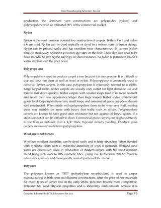 Hotel Housekeeping, Semester- Second
Compiled & Printed by ECDL Educations Pvt. Ltd. Page 76
production, the dominant yarn constructions are polyamides (nylons) and
polypropylene with an estimated 90% of the commercial market.
Nylon
Nylon is the most common material for construction of carpets. Both nylon 6 and nylon
6-6 are used. Nylon can be dyed topically or dyed in a molten state (solution dying).
Nylon can be printed easily and has excellent wear characteristics. In carpets Nylon
tends to stain easily because it possesses dye sites on the fiber. These dye sites need to be
filled in order to give Nylon any type of stain resistance. As nylon is petroleum-based it
varies in price with the price of oil.
Polypropylene
Polypropylene is used to produce carpet yarns because it is inexpensive. It is difficult to
dye and does not wear as well as wool or nylon. Polypropylene is commonly used to
construct Berber carpets. In this case, polypropylene is commonly referred to as olefin.
Large looped olefin Berber carpets are usually only suited for light domestic use and
tend to mat down quickly. Berber carpets with smaller loops tend to be more resilient
and retain their new appearance longer than large looped Berber styles. Commercial
grade level-loop carpets have very small loops, and commercial grade cut-pile styles are
well constructed. When made with polypropylene these styles wear very well, making
them very suitable for areas with heavy foot traffic such as offices. Polypropylene
carpets are known to have good stain resistance but not against oil based agents. If a
stain does set, it can be difficult to clean. Commercial grade carpets can be glued directly
to the floor or installed over a 1/4" thick, 8-pound density padding. Outdoor grass
carpets are usually made from polypropylene.
Wool and wool-blends
Wool has excellent durability, can be dyed easily and is fairly abundant. When blended
with synthetic fibers such as nylon the durability of wool is increased. Blended wool
yarns are extensively used in production of modern carpet, with the most common
blend being 80% wool to 20% synthetic fiber, giving rise to the term "80/20". Wool is
relatively expensive and consequently a small portion of the market.
Polyester
The polyester known as "PET" (polyethylene terephthalate) is used in carpet
manufacturing in both spun and filament constructions. After the price of raw materials
for many types of carpet rose in the early 2000s, polyester became more competitive.
Polyester has good physical properties and is inherently stain-resistant because it is
 