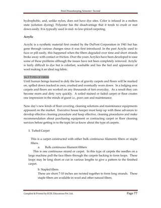 Hotel Housekeeping, Semester- Second
Compiled & Printed by ECDL Educations Pvt. Ltd. Page 77
hydrophobic, and, unlike nylon, does not have dye sites. Color is infused in a molten
state (solution dyeing). Polyester has the disadvantage that it tends to crush or mat
down easily. It is typically used in mid- to low-priced carpeting.
Acrylic
Acrylic is a synthetic material first created by the DuPont Corporation in 1941 but has
gone through various changes since it was first introduced. In the past Acrylic used to
fuzz or pill easily, this happened when the fibers degraded over time and short strands
broke away with contact or friction. Over the years Acrylics have been developed to ease
some of these problems although the issues have not been completely removed. Acrylic
is fairly difficult to dye but is colorfast, washable and has the feel and appearance of
wool making it an ideal rug fabric.
14.3 TYPES OF FIBERS
Until human beings learned to defy the law of gravity carpets and floors will be marked
on, spilled down tracked in own, crushed and eventually worn down. In a lodging area
carpets and floors are worked on any thousands of feet everyday. As a result they can
become morn and dirty very quickly. A soiled stained or faded carpet or floor creates
one impression in the minds of guest i.e., poor care and maintenance.
Now day‟s new kinds of floor covering, cleaning solutions and maintenance equipments
appeared on the market. Executive house keeper must keep up with these advances to
develop effective cleaning procedure and keep effective, cleaning procedures and make
recommendation about purchasing equipment or contracting carpet or floor cleaning
services before getting in to the topic let us know about the type of carpets.
1. Tufted Carpet
This is a carpet constructed with either bulk continuous filaments fibers or staple
fibers.
a. Bulk continuous filament fibbers
This is one continuous strand or carpet. In this type of carpets the needles on a
large machine pull the face fibers through the carpets backing to form loops. These
loops may be long short or cut in various lengths to give a pattern to the finished
carpet.
b. Stapled fibers
These are short 7-10 inches are twisted together to form long strands. These
staple fibers are available in wool and other natural fibers.
 