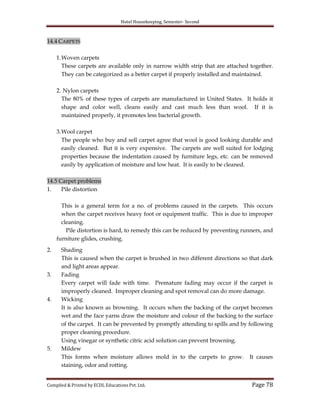 Hotel Housekeeping, Semester- Second
Compiled & Printed by ECDL Educations Pvt. Ltd. Page 78
14.4 CARPETS
1.Woven carpets
These carpets are available only in narrow width strip that are attached together.
They can be categorized as a better carpet if properly installed and maintained.
2. Nylon carpets
The 80% of these types of carpets are manufactured in United States. It holds it
shape and color well, cleans easily and cast much less than wool. If it is
maintained properly, it promotes less bacterial growth.
3.Wool carpet
The people who buy and sell carpet agree that wool is good looking durable and
easily cleaned. But it is very expensive. The carpets are well suited for lodging
properties because the indentation caused by furniture legs, etc. can be removed
easily by application of moisture and low heat. It is easily to be cleaned.
14.5 Carpet problems
1. Pile distortion
This is a general term for a no. of problems caused in the carpets. This occurs
when the carpet receives heavy foot or equipment traffic. This is due to improper
cleaning.
Pile distortion is hard, to remedy this can be reduced by preventing runners, and
furniture glides, crushing.
2. Shading
This is caused when the carpet is brushed in two different directions so that dark
and light areas appear.
3. Fading
Every carpet will fade with time. Premature fading may occur if the carpet is
improperly cleaned. Improper cleaning and spot removal can do more damage.
4. Wicking
It is also known as browning. It occurs when the backing of the carpet becomes
wet and the face yarns draw the moisture and colour of the backing to the surface
of the carpet. It can be prevented by promptly attending to spills and by following
proper cleaning procedure.
Using vinegar or synthetic citric acid solution can prevent browning.
5. Mildew
This forms when moisture allows mold in to the carpets to grow. It causes
staining, odor and rotting.
 