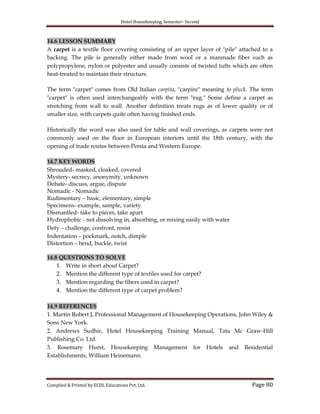 Hotel Housekeeping, Semester- Second
Compiled & Printed by ECDL Educations Pvt. Ltd. Page 80
14.6 LESSON SUMMARY
A carpet is a textile floor covering consisting of an upper layer of "pile" attached to a
backing. The pile is generally either made from wool or a manmade fiber such as
polypropylene, nylon or polyester and usually consists of twisted tufts which are often
heat-treated to maintain their structure.
The term "carpet" comes from Old Italian carpita, "carpire" meaning to pluck. The term
"carpet" is often used interchangeably with the term "rug." Some define a carpet as
stretching from wall to wall. Another definition treats rugs as of lower quality or of
smaller size, with carpets quite often having finished ends.
Historically the word was also used for table and wall coverings, as carpets were not
commonly used on the floor in European interiors until the 18th century, with the
opening of trade routes between Persia and Western Europe.
14.7 KEY WORDS
Shrouded- masked, cloaked, covered
Mystery- secrecy, anonymity, unknown
Debate- discuss, argue, dispute
Nomadic - Nomadic
Rudimentary – basic, elementary, simple
Specimens- example, sample, variety
Dismantled- take to pieces, take apart
Hydrophobic - not dissolving in, absorbing, or mixing easily with water
Defy – challenge, confront, resist
Indentation – pockmark, notch, dimple
Distortion – bend, buckle, twist
14.8 QUESTIONS TO SOLVE
1. Write in short about Carpet?
2. Mention the different type of textiles used for carpet?
3. Mention regarding the fibers used in carpet?
4. Mention the different type of carpet problem?
14.9 REFERENCES
1. Martin Robert J, Professional Management of Housekeeping Operations, John Wiley &
Sons New York.
2. Andrews Sudhir, Hotel Housekeeping Training Manual, Tata Mc Graw-Hill
Publishing Co. Ltd.
3. Rosemary Hurst, Housekeeping Management for Hotels and Residential
Establishments, William Heinemann.
 