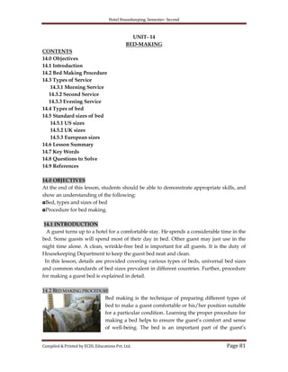 Hotel Housekeeping, Semester- Second
Compiled & Printed by ECDL Educations Pvt. Ltd. Page 81
UNIT- 14
BED-MAKING
CONTENTS
14.0 Objectives
14.1 Introduction
14.2 Bed Making Procedure
14.3 Types of Service
14.3.1 Morning Service
14.3.2 Second Service
14.3.3 Evening Service
14.4 Types of bed
14.5 Standard sizes of bed
14.5.1 US sizes
14.5.2 UK sizes
14.5.3 European sizes
14.6 Lesson Summary
14.7 Key Words
14.8 Questions to Solve
14.9 References
14.0 OBJECTIVES
At the end of this lesson, students should be able to demonstrate appropriate skills, and
show an understanding of the following:
◘Bed, types and sizes of bed
◘Procedure for bed making.
14.1 INTRODUCTION
A guest turns up to a hotel for a comfortable stay. He spends a considerable time in the
bed. Some guests will spend most of their day in bed. Other guest may just use in the
night time alone. A clean, wrinkle-free bed is important for all guests. It is the duty of
Housekeeping Department to keep the guest bed neat and clean.
In this lesson, details are provided covering various types of beds, universal bed sizes
and common standards of bed sizes prevalent in different countries. Further, procedure
for making a guest bed is explained in detail.
14.2 BED MAKING PROCEDURE
Bed making is the technique of preparing different types of
bed to make a guest comfortable or his/her position suitable
for a particular condition. Learning the proper procedure for
making a bed helps to ensure the guest‟s comfort and sense
of well-being. The bed is an important part of the guest‟s
 