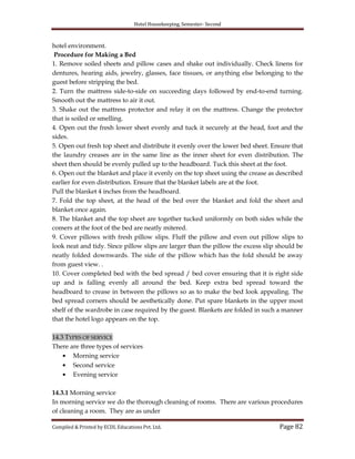 Hotel Housekeeping, Semester- Second
Compiled & Printed by ECDL Educations Pvt. Ltd. Page 82
hotel environment.
Procedure for Making a Bed
1. Remove soiled sheets and pillow cases and shake out individually. Check linens for
dentures, hearing aids, jewelry, glasses, face tissues, or anything else belonging to the
guest before stripping the bed.
2. Turn the mattress side-to-side on succeeding days followed by end-to-end turning.
Smooth out the mattress to air it out.
3. Shake out the mattress protector and relay it on the mattress. Change the protector
that is soiled or smelling.
4. Open out the fresh lower sheet evenly and tuck it securely at the head, foot and the
sides.
5. Open out fresh top sheet and distribute it evenly over the lower bed sheet. Ensure that
the laundry creases are in the same line as the inner sheet for even distribution. The
sheet then should be evenly pulled up to the headboard. Tuck this sheet at the foot.
6. Open out the blanket and place it evenly on the top sheet using the crease as described
earlier for even distribution. Ensure that the blanket labels are at the foot.
Pull the blanket 4 inches from the headboard.
7. Fold the top sheet, at the head of the bed over the blanket and fold the sheet and
blanket once again.
8. The blanket and the top sheet are together tucked uniformly on both sides while the
comers at the foot of the bed are neatly mitered.
9. Cover pillows with fresh pillow slips. Fluff the pillow and even out pillow slips to
look neat and tidy. Since pillow slips are larger than the pillow the excess slip should be
neatly folded downwards. The side of the pillow which has the fold should be away
from guest view. .
10. Cover completed bed with the bed spread / bed cover ensuring that it is right side
up and is falling evenly all around the bed. Keep extra bed spread toward the
headboard to crease in between the pillows so as to make the bed look appealing. The
bed spread corners should be aesthetically done. Put spare blankets in the upper most
shelf of the wardrobe in case required by the guest. Blankets are folded in such a manner
that the hotel logo appears on the top.
14.3 TYPES OF SERVICE
There are three types of services
Morning service
Second service
Evening service
14.3.1 Morning service
In morning service we do the thorough cleaning of rooms. There are various procedures
of cleaning a room. They are as under
 