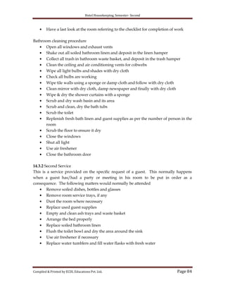 Hotel Housekeeping, Semester- Second
Compiled & Printed by ECDL Educations Pvt. Ltd. Page 84
Have a last look at the room referring to the checklist for completion of work
Bathroom cleaning procedure
Open all windows and exhaust vents
Shake out all soiled bathroom linen and deposit in the linen hamper
Collect all trash in bathroom waste basket, and deposit in the trash hamper
Clean the ceiling and air conditioning vents for cobwebs
Wipe all light bulbs and shades with dry cloth
Check all bulbs are working
Wipe tile walls using a sponge or damp cloth and follow with dry cloth
Clean mirror with dry cloth, damp newspaper and finally with dry cloth
Wipe & dry the shower curtains with a sponge
Scrub and dry wash basin and its area
Scrub and clean, dry the bath tubs
Scrub the toilet
Replenish fresh bath linen and guest supplies as per the number of person in the
room
Scrub the floor to ensure it dry
Close the windows
Shut all light
Use air freshener
Close the bathroom door
14.3.2 Second Service
This is a service provided on the specific request of a guest. This normally happens
when a guest has/had a party or meeting in his room to be put in order as a
consequence. The following matters would normally be attended
Remove soiled dishes, bottles and glasses
Remove room service trays, if any
Dust the room where necessary
Replace used guest supplies
Empty and clean ash trays and waste basket
Arrange the bed properly
Replace soiled bathroom linen
Flush the toilet bowl and dry the area around the sink
Use air freshener if necessary
Replace water tumblers and fill water flasks with fresh water
 