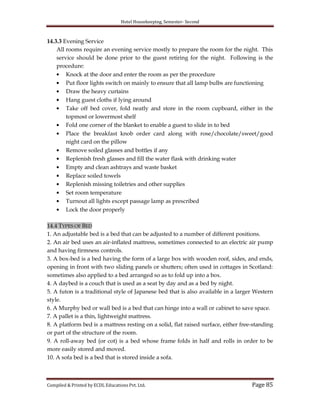 Hotel Housekeeping, Semester- Second
Compiled & Printed by ECDL Educations Pvt. Ltd. Page 85
14.3.3 Evening Service
All rooms require an evening service mostly to prepare the room for the night. This
service should be done prior to the guest retiring for the night. Following is the
procedure:
Knock at the door and enter the room as per the procedure
Put floor lights switch on mainly to ensure that all lamp bulbs are functioning
Draw the heavy curtains
Hang guest cloths if lying around
Take off bed cover, fold neatly and store in the room cupboard, either in the
topmost or lowermost shelf
Fold one corner of the blanket to enable a guest to slide in to bed
Place the breakfast knob order card along with rose/chocolate/sweet/good
night card on the pillow
Remove soiled glasses and bottles if any
Replenish fresh glasses and fill the water flask with drinking water
Empty and clean ashtrays and waste basket
Replace soiled towels
Replenish missing toiletries and other supplies
Set room temperature
Turnout all lights except passage lamp as prescribed
Lock the door properly
14.4 TYPES OF BED
1. An adjustable bed is a bed that can be adjusted to a number of different positions.
2. An air bed uses an air-inflated mattress, sometimes connected to an electric air pump
and having firmness controls.
3. A box-bed is a bed having the form of a large box with wooden roof, sides, and ends,
opening in front with two sliding panels or shutters; often used in cottages in Scotland:
sometimes also applied to a bed arranged so as to fold up into a box.
4. A daybed is a couch that is used as a seat by day and as a bed by night.
5. A futon is a traditional style of Japanese bed that is also available in a larger Western
style.
6. A Murphy bed or wall bed is a bed that can hinge into a wall or cabinet to save space.
7. A pallet is a thin, lightweight mattress.
8. A platform bed is a mattress resting on a solid, flat raised surface, either free-standing
or part of the structure of the room.
9. A roll-away bed (or cot) is a bed whose frame folds in half and rolls in order to be
more easily stored and moved.
10. A sofa bed is a bed that is stored inside a sofa.
 