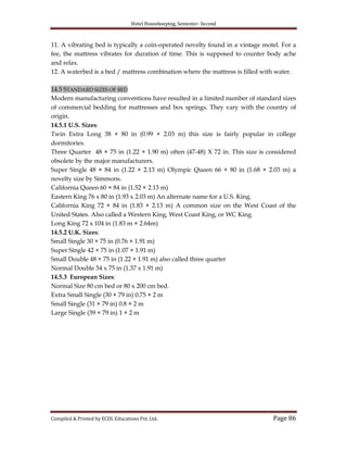 Hotel Housekeeping, Semester- Second
Compiled & Printed by ECDL Educations Pvt. Ltd. Page 86
11. A vibrating bed is typically a coin-operated novelty found in a vintage motel. For a
fee, the mattress vibrates for duration of time. This is supposed to counter body ache
and relax.
12. A waterbed is a bed / mattress combination where the mattress is filled with water.
14.5 STANDARD SIZES OF BED
Modern manufacturing conventions have resulted in a limited number of standard sizes
of commercial bedding for mattresses and box springs. They vary with the country of
origin.
14.5.1 U.S. Sizes:
Twin Extra Long 38 × 80 in (0.99 × 2.03 m) this size is fairly popular in college
dormitories.
Three Quarter 48 × 75 in (1.22 × 1.90 m) often (47-48) X 72 in. This size is considered
obsolete by the major manufacturers.
Super Single 48 × 84 in (1.22 × 2.13 m) Olympic Queen 66 × 80 in (1.68 × 2.03 m) a
novelty size by Simmons.
California Queen 60 × 84 in (1.52 × 2.13 m)
Eastern King 76 x 80 in (1.93 x 2.03 m) An alternate name for a U.S. King.
California King 72 × 84 in (1.83 × 2.13 m) A common size on the West Coast of the
United States. Also called a Western King, West Coast King, or WC King.
Long King 72 x 104 in (1.83 m × 2.64m)
14.5.2 U.K. Sizes:
Small Single 30 × 75 in (0.76 × 1.91 m)
Super Single 42 × 75 in (1.07 × 1.91 m)
Small Double 48 × 75 in (1.22 × 1.91 m) also called three quarter
Normal Double 54 x 75 in (1.37 x 1.91 m)
14.5.3 European Sizes:
Normal Size 80 cm bed or 80 x 200 cm bed.
Extra Small Single (30 × 79 in) 0.75 × 2 m
Small Single (31 × 79 in) 0.8 × 2 m
Large Single (39 × 79 in) 1 × 2 m
 