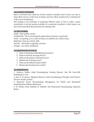Hotel Housekeeping, Semester- Second
Compiled & Printed by ECDL Educations Pvt. Ltd. Page 87
14.6 LESSON SUMMARY
Bed is a furniture item, made up of foam mattress normally used to relax, rest, nap or
sleep. Beds come in a wide array of shapes and sizes. Most countries have a standard set
of four sizes of mattresses.
Bed making is the technique of preparing different types of bed to make a guest
comfortable or his/her position suitable for a particular condition. In this lesson, you
have also learnt about the procedures for making a bed.
14.7 KEY WORDS
Soiled - dirty grubby, mucky
Aesthetically - Of or concerning the appreciation of beauty or good taste
Vents – an opening, as in a wall, serving as an outlet for air, smoke, fumes
Replenish- stock up, restock, refill
Novelty – innovation, originality, newness
Vintage – era, classic, traditional
14.8 QUESTIONS TO SOLVE
1. Write in detail about Bed Making Procedure?
2. What is meant by morning Service?
3. What are the aspects of Second service?
4. Mention the Evening service?
5. What are the different types of Bed?
6. Mention the Standard sizes of bed?
14.9 REFERENCES
1. Andrews Sudhir, Hotel Housekeeping Training Manual, Tata Mc Graw-Hill
Publishing Co. Ltd.
2. Joan C. & Lennox, Margaret Branson, Hotel Housekeeping Principles and Practice,
Edward Arnold, London.
3. Rosemary Hurst, Housekeeping Management for Hotels and Residential
Establishments, William Heinemann.
4. W. Winter, Doris Hatfield, H. Hatfield, The Professional Housekeeping, Hyperion
Books.
 
