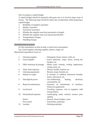 Hotel Housekeeping, Semester- Second
Compiled & Printed by ECDL Educations Pvt. Ltd. Page 90
How to prepare a capital budget
A capital budget should be prepared with great care as it involves large some of
money. The following steps should be taken into consideration while preparing a
capital budget.
1. Reliability of suppliers operation
2. Quality of product
3. Cost factor of product
4. Whether the supplier meet time parameters of supply
5. Whether the supplier meet your special specification
6. Transportation charges
7. Handling charges
15.4 OPERATIONAL BUDGET
It is the expenditure on item of daily or short term consumption
E.g.: Guest supplies, cleaning supplies, salaries, wages, etc.
Operational expenditure incurs on
1. Cleaning supplies : Detergents, brasso, duster, cloth, etc.
2. Guest supplies : Guest stationary, soaps, tissue, sewing kit,
hangers, etc.
3. Office stationary & postage : Memo pads, formats, writing implements,
stamps, pens, etc.
4. Tailor shop expenses : Thread, needles, buttons, etc.
5. Cleaning equipments : Brooms, mops, buckets, etc.
6. Salaries or wages : It includes in addition retirement benefits,
bonus, allowances, etc.
7. Heat light & power : Air-conditioning, heating, electricity
consumption, etc.
8. Repair & maintenance : Expenses on maintenance of furniture,
fixtures & equipments.
9. Local travel : Traveling expenses, visit to suppliers, staff
transportation.
10. Horticultural expenses : Landscaping, seeds, manure, nursery pots,
sapling.
Florist : Flowers, flower holders, vases
Pest control : Insecticides, pesticides.
11. Laundry : Washing materials.
 