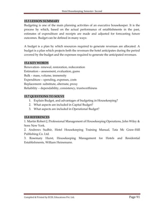 Hotel Housekeeping, Semester- Second
Compiled & Printed by ECDL Educations Pvt. Ltd. Page 91
15.5 LESSON SUMMARY
Budgeting is one of the main planning activities of an executive housekeeper. It is the
process by which, based on the actual performance of establishments in the past,
estimates of expenditure and receipts are made and adjusted for forecasting future
outcomes. Budget can be defined in many ways:
A budget is a plan by which resources required to generate revenues are allocated. A
budget is a plan which projects both the revenues the hotel anticipates during the period
covered by the budget and the expenses required to generate the anticipated revenues.
15.6 KEY WORDS
Renovation- renewal, restoration, redecoration
Estimation – assessment, evaluation, guess
Bulk – mass, volume, immensity
Expenditure – spending, expenses, costs
Replacement- substitute, alternate, proxy
Reliability – dependability, consistency, trustworthiness
15.7 QUESTIONS TO SOLVE
1. Explain Budget, and advantages of budgeting in Housekeeping?
2. What aspects are included in Capital Budget?
3. What aspects are included in Operational Budget?
15.8 REFERENCES
1. Martin Robert J, Professional Management of Housekeeping Operations, John Wiley &
Sons New York.
2. Andrews Sudhir, Hotel Housekeeping Training Manual, Tata Mc Graw-Hill
Publishing Co. Ltd.
3. Rosemary Hurst, Housekeeping Management for Hotels and Residential
Establishments, William Heinemann.
 