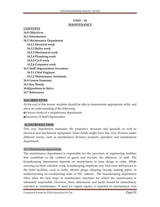 Hotel Housekeeping, Semester- Second
Compiled & Printed by ECDL Educations Pvt. Ltd. Page 92
UNIT – 16
MAINTENANCE
CONTENTS
16.0 Objectives
16.1 Introduction
16.2 Maintenance Department
16.2.1 Electrical work
16.2.2 Boiler work
16.2.3 Mechanical work
16.2.4 Plumbing work
16.2.5 Civil work
16.2.6 Carpentry work
16.3 Staff Organization: Inventory
16.3.1 Chief Engineer
16.3.2 Maintenance Assistants
16.4 Lesson Summary
16.5 Key Words
16.6Questions to Solve
16.7 References
16.0 OBJECTIVES
At the end of this lesson, students should be able to demonstrate appropriate skills, and
show an understanding of the following:
◘Various works of a maintenance department.
◘Inventory of Staff Organization
16.1INTRODUCTION
This very department maintains the property's structure and grounds as well as
electrical and mechanical equipment. Some hotels might have this very division under
different names, such as maintenance division, property operation and maintenance
department
16.2 Maintenance department
The maintenance department is responsible for the provision of engineering facilities
that contribute to the comfort of guest and increase the efficiency of staff. The
housekeeping department depends on maintenance to keep things in order. While
carrying out their schedule work, housekeeping employee may find some deficiencies in
the hotel facilities, such as faulty electric plugs, dripping faucets, leaking pipes, or
malfunctioning air-conditioning units or WC cisterns. The housekeeping department
often takes the first steps in maintenance functions for which the maintenance is
ultimately responsible. However, these deficiencies and faults should be immediately
reported to maintenance. A need for urgent repairs is reported to maintenance over
 