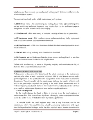 Hotel Housekeeping, Semester- Second
Compiled & Printed by ECDL Educations Pvt. Ltd. Page 93
telephone and these requests are usually dealt with promptly if the rapport between the
two departments is good.
There are various heads under which maintenance work is done:
16.2.1 Electrical work – Air conditioning and heating, fused bulbs, lights and lamps that
are not functioning, defective plugs and plug points, short circuits and faulty geysers,
refrigerator and mini bars fall under this category.
16.2.2 Boiler work – This is necessary to maintain a supply of hot water to guestrooms.
16.2.3 Mechanical work – This entails repair or replacement of any faulty equipment,
such as vacuum cleaners, ice-cube machine and so on.
16.2.4 Plumbing work – This deal with faulty faucets, showers, drainage systems, water
closets and so on.
16.2.5 Civil work – Any masonry work comes under this head.
16.2.6 Carpentry work – Broken or shaky furniture mirrors, and cupboards in less than
peak condition and fresh woodwork are all part of this.
To look at it another way, in terms of frequency, urgency and complexity of the job,
there are three levels of maintenance work:
16.3 STAFF ORGANIZATION: INVENTORY
Perhaps more so than any other department, the talent employed m the maintenance
staff crucially affects a hotel's profitable operation. This is true because so much of a
guest's impression of the quality of a hotel is dependent on the work of the maintenance
department. Thus, the quality of the maintenance staff-and the quality of their work
will, in the guest's eyes, represent the quality of the hotel. When maintenance work is
performed poorly or not at all, it shows. The solution to this problem lies in the selection
of an excellent maintenance department head and appropriate assistants.
16.3.1 Chief Engineer
In the hotel industry, the head of E&M is referred to as the chief engineer or
maintenance chief .This person has a significant role to play on the executive committee
and as the leader of one of the hotel's most important departments.
In smaller hotels the chief engineer may take a very hands-on role in the
maintenance effort. Tins could involve actually performing maintenance and repair
tasks. In larger hotels with larger staffs, the chief engineer serves a more administrative
 